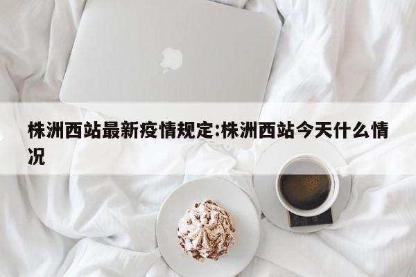 株洲西站最新疫情规定:株洲西站今天什么情况