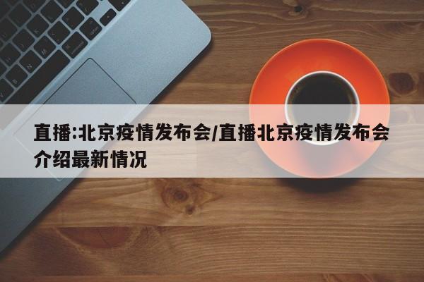 直播:北京疫情发布会/直播北京疫情发布会介绍最新情况