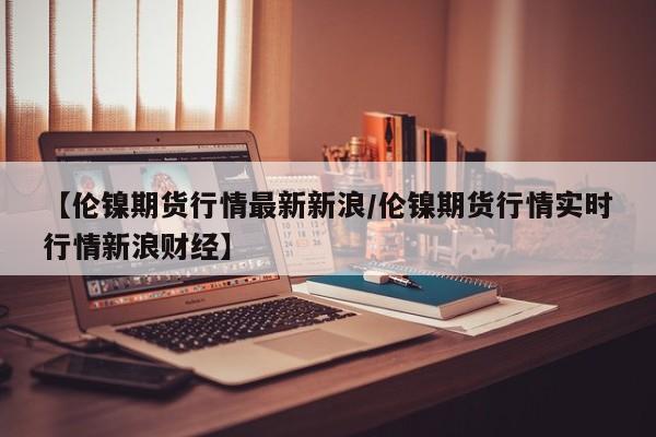 【伦镍期货行情最新新浪/伦镍期货行情实时行情新浪财经】
