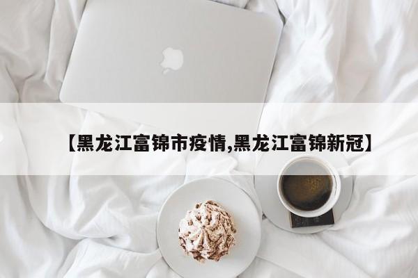 【黑龙江富锦市疫情,黑龙江富锦新冠】