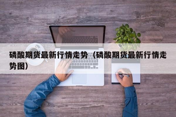 磷酸期货最新行情走势(磷酸期货最新行情走势图)