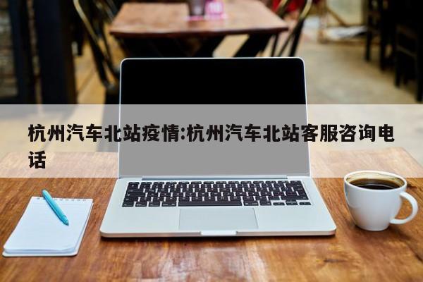 杭州汽车北站疫情:杭州汽车北站客服咨询电话