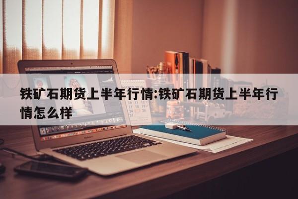 铁矿石期货上半年行情:铁矿石期货上半年行情怎么样