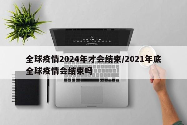 全球疫情2024年才会结束/2021年底全球疫情会结束吗
