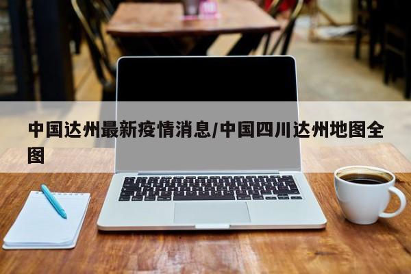 中国达州最新疫情消息/中国四川达州地图全图