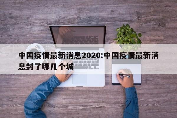 中国疫情最新消息2020:中国疫情最新消息封了哪几个城