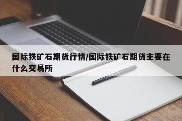 国际铁矿石期货行情/国际铁矿石期货主要在什么交易所