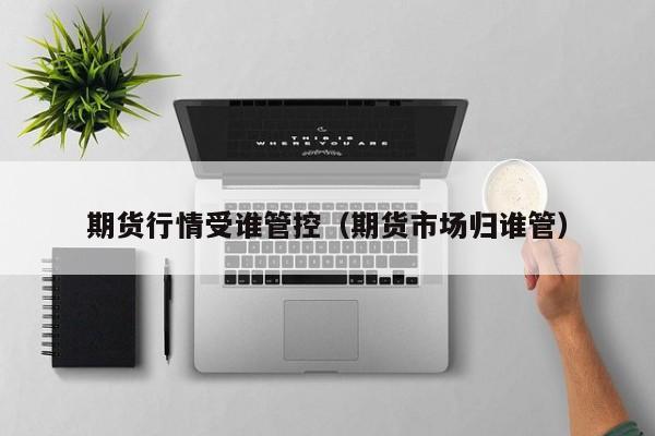 期货行情受谁管控(期货市场归谁管)