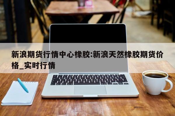 新浪期货行情中心橡胶:新浪天然橡胶期货价格_实时行情
