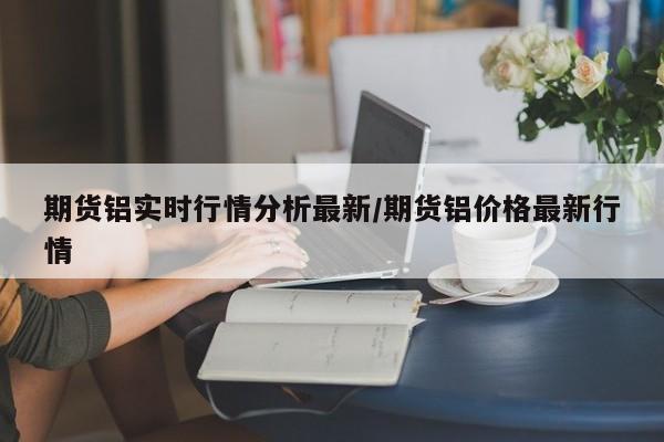 期货铝实时行情分析最新/期货铝价格最新行情