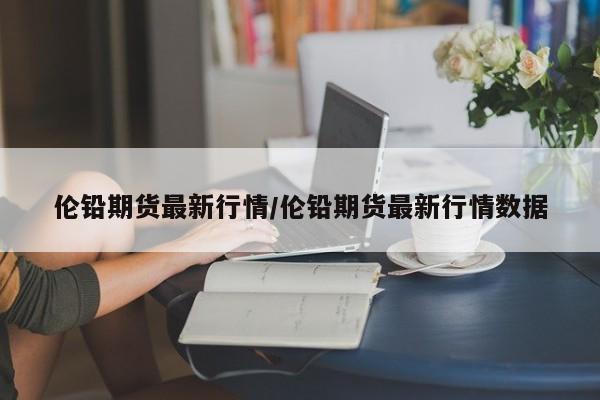 伦铅期货最新行情/伦铅期货最新行情数据