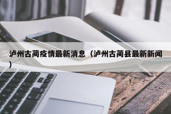 泸州古蔺疫情最新消息(泸州古蔺县最新新闻)