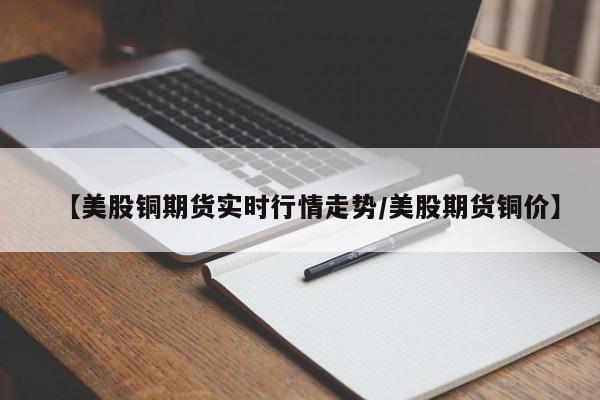 【美股铜期货实时行情走势/美股期货铜价】