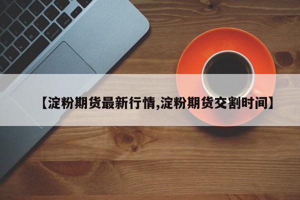 【淀粉期货最新行情,淀粉期货交割时间】