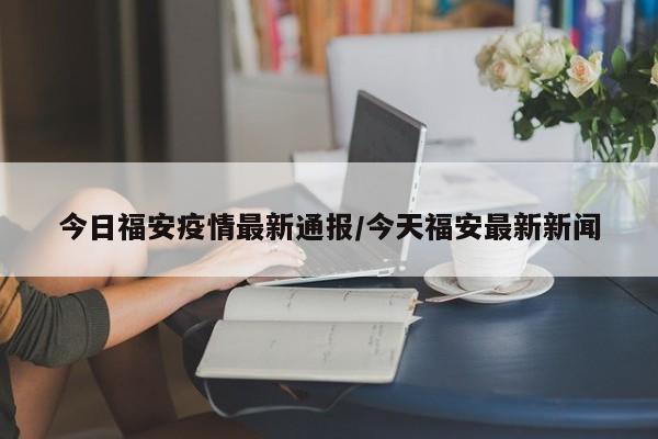 今日福安疫情最新通报/今天福安最新新闻