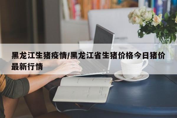 黑龙江生猪疫情/黑龙江省生猪价格今日猪价最新行情