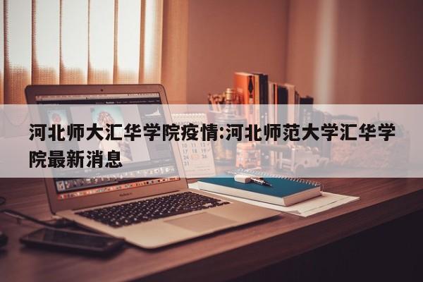河北师大汇华学院疫情:河北师范大学汇华学院最新消息