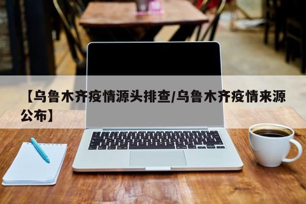 【乌鲁木齐疫情源头排查/乌鲁木齐疫情来源公布】