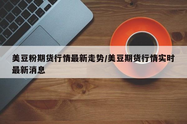 美豆粉期货行情最新走势/美豆期货行情实时最新消息
