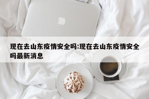 现在去山东疫情安全吗:现在去山东疫情安全吗最新消息
