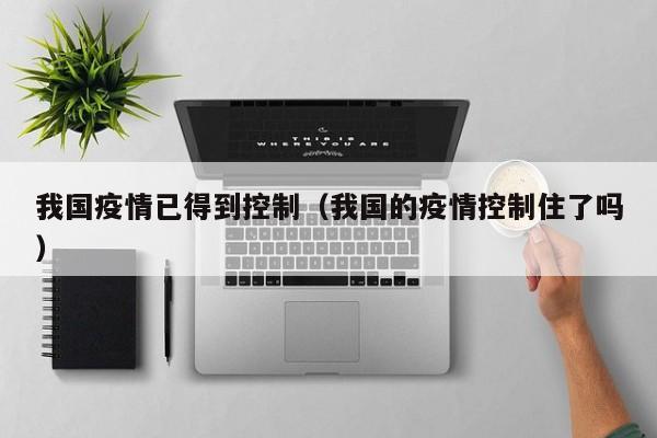 我国疫情已得到控制(我国的疫情控制住了吗)