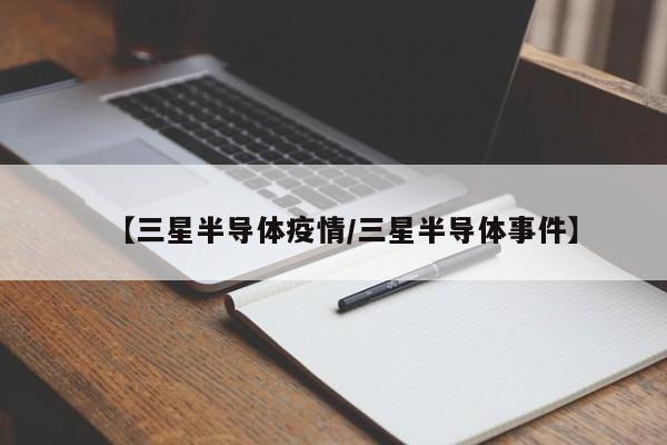 【三星半导体疫情/三星半导体事件】