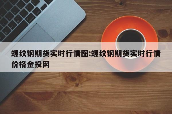 螺纹钢期货实时行情图:螺纹钢期货实时行情价格金投网