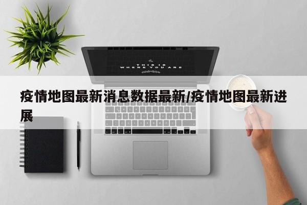 疫情地图最新消息数据最新/疫情地图最新进展