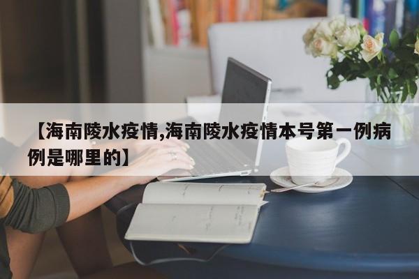 【海南陵水疫情,海南陵水疫情本号第一例病例是哪里的】