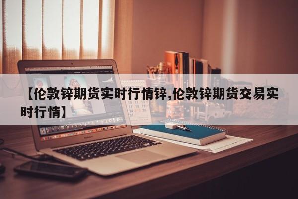 【伦敦锌期货实时行情锌,伦敦锌期货交易实时行情】