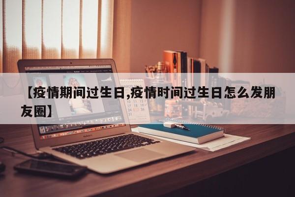 【疫情期间过生日,疫情时间过生日怎么发朋友圈】
