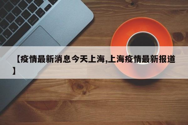 【疫情最新消息今天上海,上海疫情最新报道】