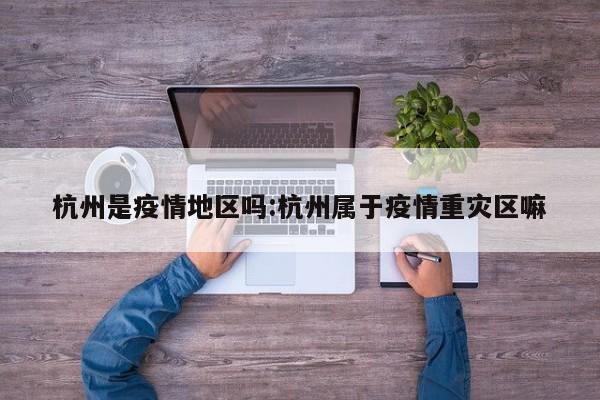 杭州是疫情地区吗:杭州属于疫情重灾区嘛
